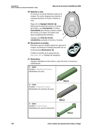 Lección 4                                                     Manual de formación SolidWorks 2006
Cómo modelar una pieza de fundición o forja


                           59 Relación y cota.
                               El círculo y la cota de diámetro están en el
                               croquis. No existe ninguna otra relación o
                               cota para localizar el círculo. Elimine la
                               cota.
                               Haga clic en Agregar relación .
                               Seleccione la arista del círculo y la arista
                               del sólido y use Concéntrica. O utilice
                               Coincidente para alinear el punto central
                               del círculo y el origen. El croquis está
                               ahora completamente definido.
                               Agregue una Cota de círculo
                               concéntrico acotando el círculo y la arista.
                           60 Reconstruir el modelo.
                               Para hacer que los cambios entren en vigor en el
                               croquis, reconstruya el modelo haciendo clic en
                               la herramienta Reconstruir .
                               Cambie el nombre de la operación por
                               Ratchet Hole (Taladro de trinquete).

                           61 Redondeos.
                               Agregue redondeos en las aristas y caras tal como se muestra a
                               continuación.

                            R = 3mm
                            Nombre = Handle Fillets
                            (Redondeos de asas)




                            R = 1mm
                            Nombre = H End Fillets
                            (Redondeos de extremos de asas).




                            R = 2mm
                            Nombre T-H Fillets
                            (Redondeos de asas de transición).




130                                                    Cómo utilizar las operaciones Copiar y Pegar
 