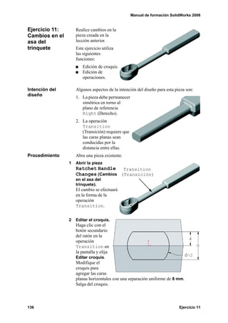 Manual de formación SolidWorks 2006


Ejercicio 11:       Realice cambios en la
Cambios en el       pieza creada en la
asa del             lección anterior.
trinquete           Este ejercicio utiliza
                    las siguientes
                    funciones:
                        Edición de croquis.
                        Edición de
                        operaciones.

Intención del       Algunos aspectos de la intención del diseño para esta pieza son:
diseño              1. La pieza debe permanecer
                       simétrica en torno al
                       plano de referencia
                       Right (Derecho).
                    2. La operación
                       Transition
                       (Transición) requiere que
                       las caras planas sean
                       conducidas por la
                       distancia entre ellas.
Procedimiento       Abra una pieza existente.
                1   Abrir la pieza
                    Ratchet Handle    Transition
                    Changes (Cambios (Transición)
                    en el asa del
                    trinquete).
                    El cambio se efectuará
                    en la forma de la
                    operación
                    Transition.


                2   Editar el croquis.
                    Haga clic con el
                    botón secundario
                    del ratón en la
                    operación
                    Transition en
                    la pantalla y elija
                    Editar croquis.
                    Modifique el
                    croquis para
                    agregar las caras
                    planas horizontales con una separación uniforme de 8 mm.
                    Salga del croquis.




136                                                                         Ejercicio 11
 