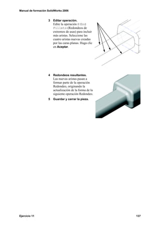Manual de formación SolidWorks 2006


                    3   Editar operación.
                        Edite la operación H End
                        Fillets (Redondeos de
                        extremos de asas) para incluir
                        más aristas. Seleccione las
                        cuatro aristas nuevas creadas
                        por las caras planas. Haga clic
                        en Aceptar.




                    4   Redondeos resultantes.
                        Las nuevas aristas pasan a
                        formar parte de la operación
                        Redondeo, originando la
                        actualización de la forma de la
                        siguiente operación Redondeo.
                    5   Guardar y cerrar la pieza.




Ejercicio 11                                              137
 