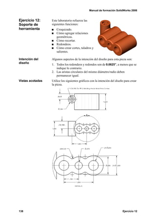 Manual de formación SolidWorks 2006


Ejercicio 12:     Este laboratorio refuerza las
Soporte de        siguientes funciones:
herramienta          Croquizado.
                     Cómo agregar relaciones
                     geométricas.
                     Cómo recortar.
                     Redondeos.
                     Cómo crear cortes, taladros y
                     salientes.

Intención del     Algunos aspectos de la intención del diseño para esta pieza son:
diseño            1. Todos los redondeos y redondos son de 0.0625”, a menos que se
                     indique lo contrario.
                  2. Las aristas circulares del mismo diámetro/radio deben
                     permanecer igual.
Vistas acotadas   Utilice los siguientes gráficos con la intención del diseño para crear
                  la pieza.




138                                                                         Ejercicio 12
 