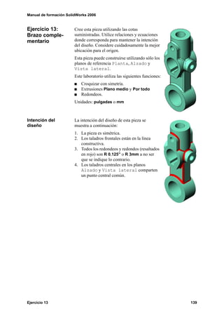 Manual de formación SolidWorks 2006


Ejercicio 13:           Cree esta pieza utilizando las cotas
Brazo comple-           suministradas. Utilice relaciones y ecuaciones
mentario                donde corresponda para mantener la intención
                        del diseño. Considere cuidadosamente la mejor
                        ubicación para el origen.
                        Esta pieza puede construirse utilizando sólo los
                        planos de referencia Planta, Alzado y
                        Vista lateral.
                        Este laboratorio utiliza las siguientes funciones:
                           Croquizar con simetría.
                           Extrusiones Plano medio y Por todo
                           Redondeos.
                        Unidades: pulgadas o mm



Intención del           La intención del diseño de esta pieza se
diseño                  muestra a continuación:
                        1. La pieza es simétrica.
                        2. Los taladros frontales están en la línea
                           constructiva.
                        3. Todos los redondeos y redondos (resaltados
                           en rojo) son R 0.125” o R 3mm a no ser
                           que se indique lo contrario.
                        4. Los taladros centrales en los planos
                           Alzado y Vista lateral comparten
                           un punto central común.




Ejercicio 13                                                                 139
 