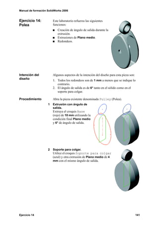 Manual de formación SolidWorks 2006


Ejercicio 14:           Este laboratorio refuerza las siguientes
Polea                   funciones:
                           Creación de ángulo de salida durante la
                           extrusión.
                           Extrusiones de Plano medio.
                           Redondeos.




Intención del           Algunos aspectos de la intención del diseño para esta pieza son:
diseño                  1. Todos los redondeos son de 1 mm a menos que se indique lo
                           contrario.
                        2. El ángulo de salida es de 6° tanto en el sólido como en el
                           soporte para colgar.

Procedimiento           Abra la pieza existente denominada Pulley (Polea).
                    1   Extrusión con ángulo de
                        salida.
                        Extruya el croquis Base
                        (rojo) de 10 mm utilizando la
                        condición final Plano medio
                        y 6° de ángulo de salida.




                    2   Soporte para colgar.
                        Utilice el croquis Soporte para colgar
                        (azul) y otra extrusión de Plano medio de 4
                        mm con el mismo ángulo de salida.




Ejercicio 14                                                                               141
 