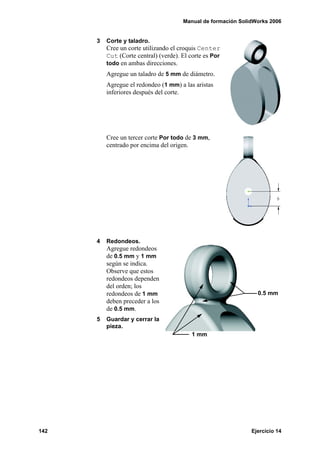 Manual de formación SolidWorks 2006


      3   Corte y taladro.
          Cree un corte utilizando el croquis Center
          Cut (Corte central) (verde). El corte es Por
          todo en ambas direcciones.
          Agregue un taladro de 5 mm de diámetro.
          Agregue el redondeo (1 mm) a las aristas
          inferiores después del corte.




          Cree un tercer corte Por todo de 3 mm,
          centrado por encima del origen.




      4   Redondeos.
          Agregue redondeos
          de 0.5 mm y 1 mm
          según se indica.
          Observe que estos
          redondeos dependen
          del orden; los
          redondeos de 1 mm                                      0.5 mm
          deben preceder a los
          de 0.5 mm.
      5   Guardar y cerrar la
          pieza.
                                          1 mm




142                                                            Ejercicio 14
 
