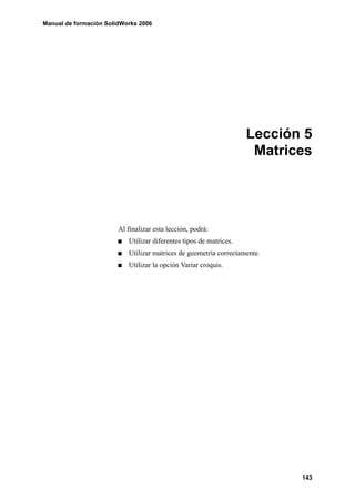 Manual de formación SolidWorks 2006




                                                                    Lección 5
                                                                     Matrices




                        Al finalizar esta lección, podrá:
                           Utilizar diferentes tipos de matrices.
                           Utilizar matrices de geometría correctamente.
                           Utilizar la opción Variar croquis.




                                                                           143
 