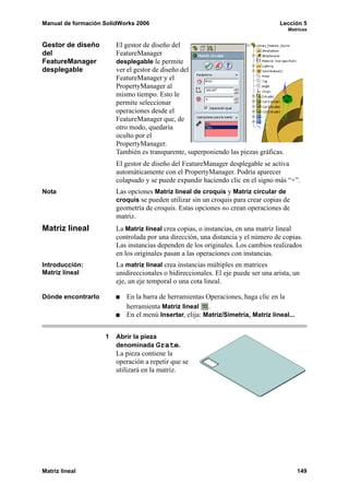 Manual de formación SolidWorks 2006                                                Lección 5
                                                                                      Matrices


Gestor de diseño        El gestor de diseño del
del                     FeatureManager
FeatureManager          desplegable le permite
desplegable             ver el gestor de diseño del
                        FeatureManager y el
                        PropertyManager al
                        mismo tiempo. Esto le
                        permite seleccionar
                        operaciones desde el
                        FeatureManager que, de
                        otro modo, quedaría
                        oculto por el
                        PropertyManager.
                        También es transparente, superponiendo las piezas gráficas.
                        El gestor de diseño del FeatureManager desplegable se activa
                        automáticamente con el PropertyManager. Podría aparecer
                        colapsado y se puede expandir haciendo clic en el signo más “+”.
Nota                    Las opciones Matriz lineal de croquis y Matriz circular de
                        croquis se pueden utilizar sin un croquis para crear copias de
                        geometría de croquis. Estas opciones no crean operaciones de
                        matriz.
Matriz lineal           La Matriz lineal crea copias, o instancias, en una matriz lineal
                        controlada por una dirección, una distancia y el número de copias.
                        Las instancias dependen de los originales. Los cambios realizados
                        en los originales pasan a las operaciones con instancias.
Introducción:           La matriz lineal crea instancias múltiples en matrices
Matriz lineal           unidireccionales o bidireccionales. El eje puede ser una arista, un
                        eje, un eje temporal o una cota lineal.

Dónde encontrarlo          En la barra de herramientas Operaciones, haga clic en la
                           herramienta Matriz lineal .
                           En el menú Insertar, elija: Matriz/Simetría, Matriz lineal...


                    1   Abrir la pieza
                        denominada Grate.
                        La pieza contiene la
                        operación a repetir que se
                        utilizará en la matriz.




Matriz lineal                                                                              149
 