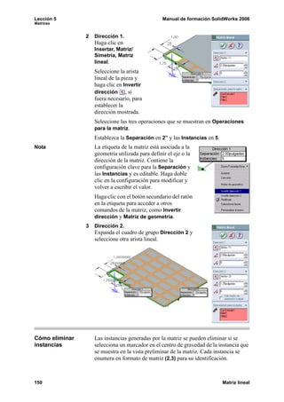 Lección 5                                          Manual de formación SolidWorks 2006
Matrices


                2   Dirección 1.
                    Haga clic en
                    Insertar, Matriz/
                    Simetría, Matriz
                    lineal.
                    Seleccione la arista
                    lineal de la pieza y
                    haga clic en Invertir
                    dirección , si
                    fuera necesario, para
                    establecer la
                    dirección mostrada.
                    Seleccione las tres operaciones que se muestran en Operaciones
                    para la matriz.
                    Establezca la Separación en 2” y las Instancias en 5.
Nota                La etiqueta de la matriz está asociada a la
                    geometría utilizada para definir el eje o la
                    dirección de la matriz. Contiene la
                    configuración clave para la Separación y
                    las Instancias y es editable. Haga doble
                    clic en la configuración para modificar y
                    volver a escribir el valor.
                    Haga clic con el botón secundario del ratón
                    en la etiqueta para acceder a otros
                    comandos de la matriz, como Invertir
                    dirección y Matriz de geometría.
                3   Dirección 2.
                    Expanda el cuadro de grupo Dirección 2 y
                    seleccione otra arista lineal.




Cómo eliminar       Las instancias generadas por la matriz se pueden eliminar si se
instancias          selecciona un marcador en el centro de gravedad de la instancia que
                    se muestra en la vista preliminar de la matriz. Cada instancia se
                    enumera en formato de matriz (2,3) para su identificación.



150                                                                         Matriz lineal
 