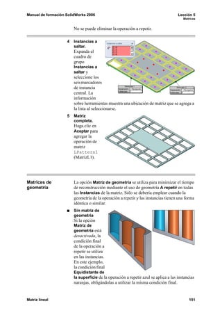 Manual de formación SolidWorks 2006                                                   Lección 5
                                                                                        Matrices


                        No se puede eliminar la operación a repetir.

                    4   Instancias a
                        saltar.
                        Expanda el
                        cuadro de
                        grupo
                        Instancias a
                        saltar y
                        seleccione los
                        seis marcadores
                        de instancia
                        central. La
                        información
                        sobre herramientas muestra una ubicación de matriz que se agrega a
                        la lista al seleccionarse.
                    5   Matriz
                        completa.
                        Haga clic en
                        Aceptar para
                        agregar la
                        operación de
                        matriz
                        LPattern1
                        (MatrizL1).




Matrices de             La opción Matriz de geometría se utiliza para minimizar el tiempo
geometría               de reconstrucción mediante el uso de geometría A repetir en todas
                        las Instancias de la matriz. Sólo se debería emplear cuando la
                        geometría de la operación a repetir y las instancias tienen una forma
                        idéntica o similar.
                        Sin matriz de
                        geometría
                        Si la opción
                        Matriz de
                        geometría está
                        desactivada, la
                        condición final
                        de la operación a
                        repetir se utiliza
                        en las instancias.
                        En este ejemplo,
                        la condición final
                        Equidistante de
                        la superficie de la operación a repetir azul se aplica a las instancias
                        naranjas, obligándolas a utilizar la misma condición final.


Matriz lineal                                                                              151
 