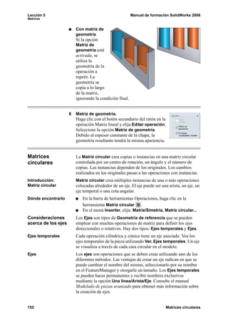 Lección 5                                                Manual de formación SolidWorks 2006
Matrices


                         Con matriz de
                         geometría
                         Si la opción
                         Matriz de
                         geometría está
                         activada, se
                         utiliza la
                         geometría de la
                         operación a
                         repetir. La
                         geometría se
                         copia a lo largo
                         de la matriz,
                         ignorando la condición final.


                     6   Matriz de geometría.
                         Haga clic con el botón secundario del ratón en la
                         operación Matriz lineal y elija Editar operación.
                         Seleccione la opción Matriz de geometría.
                         Debido al espesor constante de la chapa, la
                         geometría resultante tendrá la misma apariencia.


Matrices                 La Matriz circular crea copias o instancias en una matriz circular
circulares               controlada por un centro de rotación, un ángulo y el número de
                         copias. Las instancias dependen de los originales. Los cambios
                         realizados en los originales pasan a las operaciones con instancias.
Introducción:            Matriz circular crea múltiples instancias de una o más operaciones
Matriz circular          colocadas alrededor de un eje. El eje puede ser una arista, un eje, un
                         eje temporal o una cota angular.
Dónde encontrarlo           En la barra de herramientas Operaciones, haga clic en la
                            herramienta Matriz circular .
                            En el menú Insertar, elija: Matriz/Simetría, Matriz circular...
Consideraciones          Los Ejes son tipos de Geometría de referencia que se pueden
acerca de los ejes       emplear con muchas operaciones de matriz para definir los ejes
                         direccionales o rotativos. Hay dos tipos: Ejes temporales y Ejes.
Ejes temporales          Cada operación cilíndrica y cónica tiene un eje asociado. Vea los
                         ejes temporales de la pieza utilizando Ver, Ejes temporales. Un eje
                         se visualiza a través de cada cara circular en el modelo.
Ejes                     Los ejes son operaciones que se deben crear utilizando uno de los
                         diferentes métodos. Las ventajas de crear un eje radican en que se
                         puede cambiar el nombre del mismo, seleccionarlo por su nombre
                         en el FeatureManager y otorgarle un tamaño. Los Ejes temporales
                         se pueden hacer permanentes y recibir nombres exclusivos
                         mediante la opción Una línea/Arista/Eje. Consulte el manual
                         Modelado de piezas avanzado para obtener más información sobre
                         la creación de ejes.


152                                                                        Matrices circulares
 