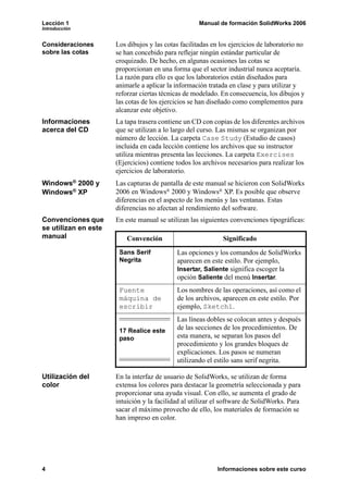 Lección 1                                            Manual de formación SolidWorks 2006
Introducción


Consideraciones       Los dibujos y las cotas facilitadas en los ejercicios de laboratorio no
sobre las cotas       se han concebido para reflejar ningún estándar particular de
                      croquizado. De hecho, en algunas ocasiones las cotas se
                      proporcionan en una forma que el sector industrial nunca aceptaría.
                      La razón para ello es que los laboratorios están diseñados para
                      animarle a aplicar la información tratada en clase y para utilizar y
                      reforzar ciertas técnicas de modelado. En consecuencia, los dibujos y
                      las cotas de los ejercicios se han diseñado como complementos para
                      alcanzar este objetivo.
Informaciones         La tapa trasera contiene un CD con copias de los diferentes archivos
acerca del CD         que se utilizan a lo largo del curso. Las mismas se organizan por
                      número de lección. La carpeta Case Study (Estudio de casos)
                      incluida en cada lección contiene los archivos que su instructor
                      utiliza mientras presenta las lecciones. La carpeta Exercises
                      (Ejercicios) contiene todos los archivos necesarios para realizar los
                      ejercicios de laboratorio.
Windows® 2000 y       Las capturas de pantalla de este manual se hicieron con SolidWorks
Windows® XP           2006 en Windows® 2000 y Windows® XP. Es posible que observe
                      diferencias en el aspecto de los menús y las ventanas. Estas
                      diferencias no afectan al rendimiento del software.
Convenciones que      En este manual se utilizan las siguientes convenciones tipográficas:
se utilizan en este
manual                    Convención                          Significado
                       Sans Serif            Las opciones y los comandos de SolidWorks
                       Negrita               aparecen en este estilo. Por ejemplo,
                                             Insertar, Saliente significa escoger la
                                             opción Saliente del menú Insertar.
                       Fuente                Los nombres de las operaciones, así como el
                       máquina de            de los archivos, aparecen en este estilo. Por
                       escribir              ejemplo, Sketch1.
                                             Las líneas dobles se colocan antes y después
                       17 Realice este       de las secciones de los procedimientos. De
                       paso                  esta manera, se separan los pasos del
                                             procedimiento y los grandes bloques de
                                             explicaciones. Los pasos se numeran
                                             utilizando el estilo sans serif negrita.

Utilización del       En la interfaz de usuario de SolidWorks, se utilizan de forma
color                 extensa los colores para destacar la geometría seleccionada y para
                      proporcionar una ayuda visual. Con ello, se aumenta el grado de
                      intuición y la facilidad al utilizar el software de SolidWorks. Para
                      sacar el máximo provecho de ello, los materiales de formación se
                      han impreso en color.




4                                                           Informaciones sobre este curso
 
