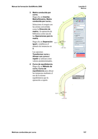 Manual de formación SolidWorks 2006                   Lección 5
                                                        Matrices


                     3   Matriz conducida por
                         curva.
                         Haga clic en Insertar,
                         Matriz/Simetría, Matriz
                         conducida por curva...
                         Seleccione el croquis con
                         las aristas convertidas
                         como la Dirección de
                         matriz y la operación de
                         biblioteca como una de
                         las Operaciones para la
                         matriz.
                         Haga clic en Separación
                         igual y establezca el
                         número de instancias en
                         5.
                         Las opciones
                         Transformar curva y
                         Alinear con curva a
                         repetir se utilizan como
                         valores predeterminados.
                     4   Curva de equidistancia.
                         Haga clic en Método de
                         curva, Curva de
                         equidistancia para ubicar
                         las instancias mediante el
                         uso de la misma
                         equidistancia que la
                         operación a repetir.




Matrices conducidas por curva                              157
 