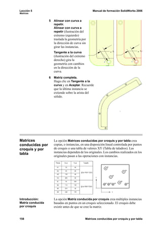Lección 5                                              Manual de formación SolidWorks 2006
Matrices


                   5   Alinear con curva a
                       repetir.
                       Alinear con curva a
                       repetir (ilustración del
                       extremo izquierdo)
                       traslada la geometría por
                       la dirección de curva sin
                       girar las instancias.
                       Tangente a la curva
                       (ilustración del extremo
                       derecho) gira la
                       geometría con cambios
                       en la dirección de la
                       curva.
                   6   Matriz completa.
                       Haga clic en Tangente a la
                       curva y en Aceptar. Recuerde
                       que la última instancia se
                       extiende sobre la arista del
                       sólido.




Matrices               La opción Matrices conducidas por croquis y por tabla crea
conducidas por         copias, o instancias, en una disposición lineal controlada por puntos
croquis y por          de croquis o una tabla de valores XY (Tabla de taladros). Las
tabla                  instancias dependen de los originales. Los cambios realizados en los
                       originales pasan a las operaciones con instancias.




Introducción:          La opción Matriz conducida por croquis crea múltiples instancias
Matriz conducida       basadas en puntos en un croquis seleccionado. El croquis debe
por croquis            existir antes de que se cree la matriz.


158                                               Matrices conducidas por croquis y por tabla
 