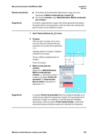 Manual de formación SolidWorks 2006                                                  Lección 5
                                                                                        Matrices


Dónde encontrarlo            En la barra de herramientas Operaciones, haga clic en la
                             herramienta Matriz conducida por croquis .
                             En el menú Insertar, elija: Matriz/Simetría, Matriz conducida
                             por croquis...
Sugerencia                La matriz conducida por croquis sólo utiliza geometría de puntos.
                          Se puede utilizar otra geometría, como las líneas de construcción,
                          pero la matriz no las tendrá en cuenta.

                      1   Abrir Table&Sketch_Driven.


                      2   Croquis.
                          Abra un nuevo croquis en la cara y
                          cree una línea de construcción que
                          comience en el centro de la operación
                          D25.
                          Agregue puntos al croquis y hágalos
                          coincidir con la línea.
                          Acote y defina completamente el
                          croquis.
                          Cierre el croquis.
                      3   Matriz conducida por
                          croquis.
                          Haga clic en Matriz/Simetría,
                          Matriz conducida por
                          croquis... y seleccione el nuevo
                          croquis y la opción Centro de
                          gravedad. En Operaciones
                          para la matriz, seleccione la
                          operación D25.




Sugerencia                La opción Centro de gravedad ubica las instancias basadas en el
                          centro de gravedad de la operación a repetir. Si la geometría de la
                          operación a repetir es asimétrica o está formada por múltiples
                          operaciones, utilice la opción Punto seleccionado y seleccione
                          una posición para utilizarla cuando esté ubicando las instancias.




Matrices conducidas por croquis y por tabla                                                159
 