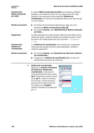 Lección 5                                              Manual de formación SolidWorks 2006
Matrices


Introducción:           La opción Matriz conducida por tabla crea instancias múltiples
Matriz conducida        basadas en una tabla de valores XY. Las ubicaciones XY están
por tabla               basadas en una operación seleccionada del Sistema de
                        coordenadas. El sistema de coordenadas debe existir antes de que
                        se cree la matriz.

Dónde encontrarlo          En la barra de herramientas Operaciones, haga clic en la
                           herramienta Matriz conducida por tabla .
                           En el menú Insertar, elija: Matriz/Simetría, Matriz conducida
                           por tabla...
Sugerencia              La tabla utilizada en la matriz puede: haberse escrito dentro de las
                        celdas del cuadro o haberse tomado de una tabla existente. El tipo
                        de archivo de la tabla puede tener una extensión *.sldtab o
                        *.txt.
Introducción:           Los Sistemas de coordenadas crean sistemas de coordenadas
Sistema de              cartesianas que pueden utilizarse para propiedades, medidas o
coordenadas             salida de exportación.

Dónde encontrarlo          En el menú Insertar, elija Geometría de referencia, Sistema
                           de coordenadas...
                           O haga clic en Sistema de coordenadas           en la barra de
                           herramientas Geometría de referencia.

                    4   Sistema de coordenadas.
                        Haga clic en Insertar, Geometría
                        de referencia, Sistema de
                        coordenadas y seleccione la
                        arista horizontal de la pieza como
                        eje X. Seleccione la arista vertical
                        como eje Y y utilice los botones
                        de inversión, si fuese necesario,
                        para invertir las direcciones del
                        eje. Haga clic en Aceptar y
                        cambie el nombre de la operación
                        por XY.




160                                              Matrices conducidas por croquis y por tabla
 