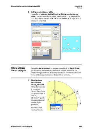 Manual de formación SolidWorks 2006                                                 Lección 5
                                                                                       Matrices


                      5   Matriz conducida por tabla.
                          Haga clic en Insertar, Matriz/Simetría, Matriz conducida por
                          tabla... y seleccione el sistema de coordenadas XY y la operación
                          D35. Escriba los valores de X e Y en los Puntos 1, 2, 3 y 4 (0 es la
                          operación a repetir).




Cómo utilizar             La opción Variar croquis es un caso especial de la Matriz lineal
Variar croquis            que permite a las instancias cambiar de tamaño basándose en
                          condiciones geométricas. Requiere que la cota lineal que conduce la
                          forma esté seleccionada como dirección de la matriz.

                      1   Abrir la pieza
                          denominada
                          Vary_Sketch.
                          Edite el croquis de
                          la operación
                          Cortar. Haga doble
                          clic y modifique la
                          cota 2”,
                          advirtiendo que la
                          misma conduce el
                          tamaño de la
                          geometría.
                          Restablezca el
                          valor de la cota.




Cómo utilizar Variar croquis                                                               161
 