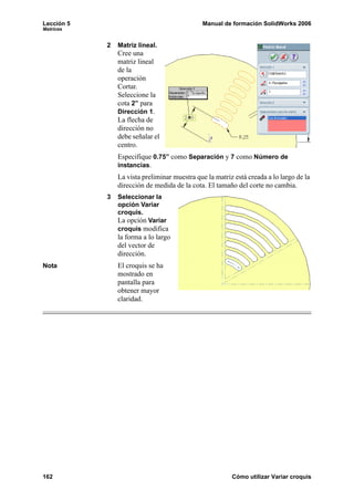 Lección 5                                     Manual de formación SolidWorks 2006
Matrices


            2   Matriz lineal.
                Cree una
                matriz lineal
                de la
                operación
                Cortar.
                Seleccione la
                cota 2” para
                Dirección 1.
                La flecha de
                dirección no
                debe señalar el
                centro.
                Especifique 0.75” como Separación y 7 como Número de
                instancias.
                La vista preliminar muestra que la matriz está creada a lo largo de la
                dirección de medida de la cota. El tamaño del corte no cambia.
            3   Seleccionar la
                opción Variar
                croquis.
                La opción Variar
                croquis modifica
                la forma a lo largo
                del vector de
                dirección.
Nota            El croquis se ha
                mostrado en
                pantalla para
                obtener mayor
                claridad.




162                                                      Cómo utilizar Variar croquis
 
