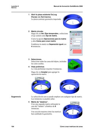 Lección 5                                      Manual de formación SolidWorks 2006
Matrices




             1   Abrir la pieza existente Using
                 Faces in Patterns.
                 La pieza contiene geometría importada.




             2   Matriz circular.
                 Haga clic en Ver, Ejes temporales y seleccione
                 el eje central como Eje de matriz.
                 Cierre la opción Operaciones para la matriz
                 y abra Caras para crear matriz.
                 Establezca la matriz en Separación igual con
                 4 instancias.




             3   Selecciones.
                 Seleccione todas las caras del objeto, incluidas
                 las caras ocultas.
             4   Vista preliminar.
                 La vista preliminar muestra 4 instancias.
                 Haga clic en Aceptar para agregar la
                 operación de matriz.




Sugerencia       La selección de cara se puede emplear con cualquier tipo de matriz.
                 Las instancias se pueden saltar.
             5   Matriz de “taladros”.
                 Cree una segunda matriz utilizando la
                 cara del "taladro" cilíndrico de 8
                 instancias.
                 Una sección muestra cómo las matrices
                 han cambiado la geometría.




164                                                      Cómo crear matrices de caras
 