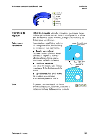 Manual de formación SolidWorks 2006                                                Lección 5
                                                                                       Matrices




Patrones de             El Patrón de rayado utiliza las operaciones existentes o formas
rayado                  estándar para rellenar una cara límite. La configuración se utiliza
                        para determinar el diseño de matriz, el ángulo, la distancia y las
                        distancias de los márgenes.
Selecciones             Las selecciones topológicas incluyen                    Operación para
                                                                                crear matriz
topológicas             las caras para rellenar, la dirección y
                        las operaciones para crear matriz.
                           Cara(s) para rellenar
                        La cara o caras (coplanares) a cuyo
                        contorno se adaptará la matriz y
                        además rellenará. No se crearán
                        matrices de los bucles de la cara.                        Cara para
                           Dirección de matriz                                    rellenar
                                                                              Dirección de
                        Una arista del modelo, eje o línea de                 matriz
                        croquis que define la dirección de la
                        matriz.
                           Operaciones para crear matriz
                        La operación u operaciones
                        seleccionadas para crear matriz.


Nota                    Se pueden crear matrices de las formas
                        predefinidas (círculos, cuadrados, diamantes o
                        polígonos) en lugar de la geometría existente.




Patrones de rayado                                                                        165
 