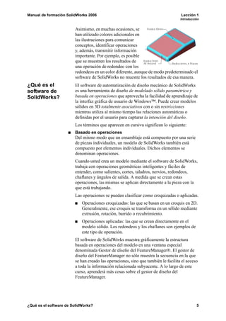 Manual de formación SolidWorks 2006                                                Lección 1
                                                                                   Introducción


                        Asimismo, en muchas ocasiones, se
                        han utilizado colores adicionales en
                        las ilustraciones para comunicar
                        conceptos, identificar operaciones
                        y, además, transmitir información
                        importante. Por ejemplo, es posible
                        que se muestren los resultados de
                        una operación de redondeo con los
                        redondeos en un color diferente, aunque de modo predeterminado el
                        software de SolidWorks no muestre los resultados de esa manera.
¿Qué es el              El software de automatización de diseño mecánico de SolidWorks
software de             es una herramienta de diseño de modelado sólido paramétrica y
SolidWorks?             basada en operaciones que aprovecha la facilidad de aprendizaje de
                        la interfaz gráfica de usuario de Windows™. Puede crear modelos
                        sólidos en 3D totalmente asociativos con o sin restricciones
                        mientras utiliza al mismo tiempo las relaciones automáticas o
                        definidas por el usuario para capturar la intención del diseño.
                        Los términos que aparecen en cursiva significan lo siguiente:
                        Basado en operaciones
                        Del mismo modo que un ensamblaje está compuesto por una serie
                        de piezas individuales, un modelo de SolidWorks también está
                        compuesto por elementos individuales. Dichos elementos se
                        denominan operaciones.
                        Cuando usted crea un modelo mediante el software de SolidWorks,
                        trabaja con operaciones geométricas inteligentes y fáciles de
                        entender, como salientes, cortes, taladros, nervios, redondeos,
                        chaflanes y ángulos de salida. A medida que se crean estas
                        operaciones, las mismas se aplican directamente a la pieza con la
                        que está trabajando.
                        Las operaciones se pueden clasificar como croquizadas o aplicadas.
                            Operaciones croquizadas: las que se basan en un croquis en 2D.
                            Generalmente, ese croquis se transforma en un sólido mediante
                            extrusión, rotación, barrido o recubrimiento.
                            Operaciones aplicadas: las que se crean directamente en el
                            modelo sólido. Los redondeos y los chaflanes son ejemplos de
                            este tipo de operación.
                        El software de SolidWorks muestra gráficamente la estructura
                        basada en operaciones del modelo en una ventana especial
                        denominada Gestor de diseño del FeatureManager®. El gestor de
                        diseño del FeatureManager no sólo muestra la secuencia en la que
                        se han creado las operaciones, sino que también le facilita el acceso
                        a toda la información relacionada subyacente. A lo largo de este
                        curso, aprenderá más cosas sobre el gestor de diseño del
                        FeatureManager.




¿Qué es el software de SolidWorks?                                                           5
 