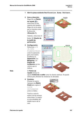 Manual de formación SolidWorks 2006                                             Lección 5
                                                                                  Matrices




                     1   Abrir la pieza existente Perforation Area Pattern.


                     2   Cara y dirección.
                         Haga clic en Patrón
                         de rayado      y
                         seleccione la cara
                         superior del modelo.
                         Haga clic en la arista
                         que se muestra como
                         la dirección
                         (Dirección 1).
                         Además, seleccione el
                         botón    Diseño de
                         la matriz de
                         perforación.

                     3   Configuración.
                         Seleccione 1/8
                         (0.125)
                         Diameter Hole1
                         como la operación
                         para crear matriz.
                         Establezca la
                         Separación, los
                         Márgenes y el
                         Ángulo de
                         incidencia con los
                         valores que se
                         indican.
Nota                     El Patrón de
                         rayado incluye la
                         opción Instancias a saltar como las demás matrices. Se puede
                         utilizar para eliminar las instancias no deseadas.
                     4   Cambios.
                         Elimine la matriz.
                         Agregue una Matriz
                         lineal para copiar el
                         corte
                         rectangular
                         como se indica.
                         Vuelva a crear la
                         matriz con las mismas
                         selecciones. La matriz
                         se crea alrededor del
                         taladro nuevo de la
                         cara.



Patrones de rayado                                                                      167
 