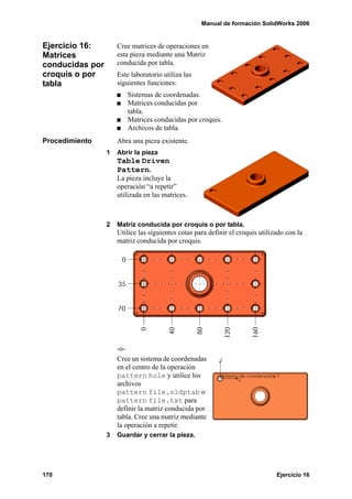 Manual de formación SolidWorks 2006


Ejercicio 16:        Cree matrices de operaciones en
Matrices             esta pieza mediante una Matriz
conducidas por       conducida por tabla.
croquis o por        Este laboratorio utiliza las
tabla                siguientes funciones:
                         Sistemas de coordenadas.
                         Matrices conducidas por
                         tabla.
                         Matrices conducidas por croquis.
                         Archivos de tabla.
Procedimiento        Abra una pieza existente.
                 1   Abrir la pieza
                     Table Driven
                     Pattern.
                     La pieza incluye la
                     operación “a repetir”
                     utilizada en las matrices.



                 2   Matriz conducida por croquis o por tabla.
                     Utilice las siguientes cotas para definir el croquis utilizado con la
                     matriz conducida por croquis.




                     -o-
                     Cree un sistema de coordenadas
                     en el centro de la operación
                     pattern hole y utilice los
                     archivos
                     pattern file.sldptab o
                     pattern file.txt para
                     definir la matriz conducida por
                     tabla. Cree una matriz mediante
                     la operación a repetir.
                 3   Guardar y cerrar la pieza.




170                                                                             Ejercicio 16
 