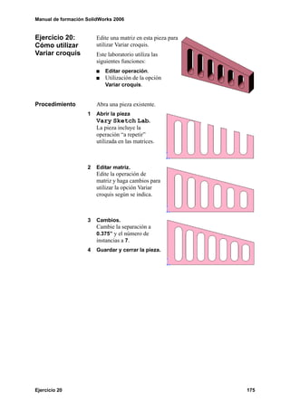 Manual de formación SolidWorks 2006


Ejercicio 20:           Edite una matriz en esta pieza para
Cómo utilizar           utilizar Variar croquis.
Variar croquis          Este laboratorio utiliza las
                        siguientes funciones:
                            Editar operación.
                            Utilización de la opción
                            Variar croquis.


Procedimiento           Abra una pieza existente.
                    1   Abrir la pieza
                        Vary Sketch Lab.
                        La pieza incluye la
                        operación “a repetir”
                        utilizada en las matrices.



                    2   Editar matriz.
                        Edite la operación de
                        matriz y haga cambios para
                        utilizar la opción Variar
                        croquis según se indica.



                    3   Cambios.
                        Cambie la separación a
                        0.375” y el número de
                        instancias a 7.
                    4   Guardar y cerrar la pieza.




Ejercicio 20                                                  175
 