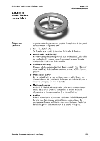 Manual de formación SolidWorks 2006                                                 Lección 6
                                                                       Operaciones de revolución


Estudio de
casos: Volante
de maniobra




Etapas del              Algunas etapas importantes del proceso de modelado de esta pieza
proceso                 se muestran en la siguiente lista:
                        Intención del diseño
                        Se describe y se explica la intención del diseño de la pieza.
                        Operaciones de revolución
                        El centro de la pieza es la operación Hub (Parte central), una forma
                        de revolución. Se creará a partir de un croquis con una línea de
                        construcción como el eje de revolución.
                        Sólidos multicuerpo
                        Cree dos sólidos individuales, Hub (Parte central) y Rim (Reborde),
                        conectándolos y fusionándolos mediante un tercer sólido, Spoke
                        (Radio).
                        Operaciones Barrer
                        La operación Radio se crea mediante una operación Barrer, una
                        combinación de dos croquis que definen un perfil de barrido que se
                        mueve a lo largo de una ruta de barrido.
                        Matrices circulares
                        En lugar de modelar el mismo radio varias veces, crearemos una
                        matriz de Spokes (Radios) dispuestos a la misma distancia
                        alrededor de la línea constructiva de la operación Hub.
                        Análisis
                        Con las herramientas incluidas en el software de SolidWorks, puede
                        llevar a cabo funciones de análisis básicas como cálculos de
                        propiedades físicas y análisis de esfuerzo preliminares. Según los
                        resultados, puede realizar cambios en el diseño de la pieza.




Estudio de casos: Volante de maniobra                                                      179
 