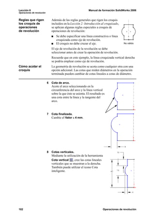 Lección 6                                                      Manual de formación SolidWorks 2006
Operaciones de revolución


Reglas que rigen                Además de las reglas generales que rigen los croquis
los croquis de                  incluidos en la Lección 2: Introducción al croquizado,
operaciones                     se aplican algunas reglas especiales a croquis de
de revolución                   operaciones de revolución:
                                   Se debe especificar una línea constructiva o línea
                                   croquizada como eje de revolución.
                                   El croquis no debe cruzar el eje.                         No válido

                                El eje de revolución de la revolución se debe
                                seleccionar antes de crear la operación de revolución.
                                Recuerde que en este ejemplo, la línea croquizada vertical derecha
                                se podría emplear como eje de revolución.
Cómo acotar el                  La geometría de revolución se acota como cualquier otra con una
croquis                         opción adicional. Las cotas que miden diámetros en la operación
                                terminada pueden cambiar de cotas lineales a cotas de diámetro.

                            6   Cota de arco.
                                Acote el arco seleccionando en la
                                circunferencia del arco y la línea vertical
                                sobre la que éste se asienta. El resultado es
                                una cota entre la línea y la tangente del
                                arco.



                            7   Cota finalizada.
                                Cambie el Valor a 4 mm.




                            8   Cotas verticales.
                                Mediante la utilización de la herramienta
                                Cota vertical     , cree las cotas lineales
                                verticales que se muestran a la derecha.
                                También puede utilizar el icono Cota
                                inteligente.




182                                                                           Operaciones de revolución
 