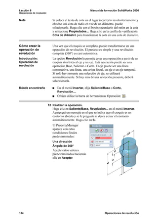 Lección 6                                                    Manual de formación SolidWorks 2006
Operaciones de revolución


Nota                           Si coloca el texto de cota en el lugar incorrecto involuntariamente y
                               obtiene una cota de radio en vez de un diámetro, puede
                               solucionarlo. Haga clic con el botón secundario del ratón en la cota
                               y seleccione Propiedades... Haga clic en la casilla de verificación
                               Cota de diámetro para transformar la cota en una cota de diámetro.


Cómo crear la                  Una vez que el croquis se completa, puede transformarse en una
operación de                   operación de revolución. El proceso es simple y una revolución
revolución                     completa (360°) es casi automática.
Introducción:                  La opción Revolución le permite crear una operación a partir de un
Operación de                   croquis simétrico al eje y un eje. Esta operación puede ser una
revolución                     operación Base, Saliente o Corte. El eje puede ser una línea
                               constructiva, una línea, una arista lineal, un eje o un eje temporal.
                               Si sólo hay presente una selección de eje, se utilizará
                               automáticamente. Si hay más de una selección presente, deberá
                               seleccionarla.

Dónde encontrarlo                  En el menú Insertar, elija Saliente/Base o Corte,
                                   Revolución....
                                   O bien utilice la barra de herramientas Operación:    .

                            12 Realizar la operación.
                               Haga clic en Saliente/Base, Revolución... en el menú Insertar.
                               Aparecerá un mensaje en el que se indica que el croquis es un
                               contorno abierto y se le pregunta si desea cerrar el contorno
                               automáticamente. Haga clic en Sí.
                               El PropertyManager
                               aparece con estas
                               condiciones finales
                               predeterminadas:
                               Una dirección
                               Ángulo de 360°
                               Acepte estos valores
                               predeterminados haciendo
                               clic en Aceptar.




184                                                                      Operaciones de revolución
 