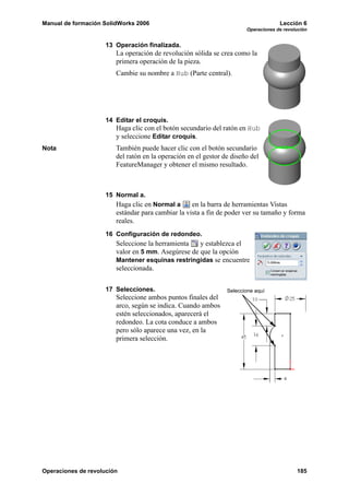 Manual de formación SolidWorks 2006                                                 Lección 6
                                                                       Operaciones de revolución


                     13 Operación finalizada.
                        La operación de revolución sólida se crea como la
                        primera operación de la pieza.
                        Cambie su nombre a Hub (Parte central).




                     14 Editar el croquis.
                        Haga clic con el botón secundario del ratón en Hub
                        y seleccione Editar croquis.
Nota                    También puede hacer clic con el botón secundario
                        del ratón en la operación en el gestor de diseño del
                        FeatureManager y obtener el mismo resultado.



                     15 Normal a.
                        Haga clic en Normal a      en la barra de herramientas Vistas
                        estándar para cambiar la vista a fin de poder ver su tamaño y forma
                        reales.
                     16 Configuración de redondeo.
                        Seleccione la herramienta   y establezca el
                        valor en 5 mm. Asegúrese de que la opción
                        Mantener esquinas restringidas se encuentre
                        seleccionada.

                     17 Selecciones.                            Seleccione aquí
                        Seleccione ambos puntos finales del
                        arco, según se indica. Cuando ambos
                        estén seleccionados, aparecerá el
                        redondeo. La cota conduce a ambos
                        pero sólo aparece una vez, en la
                        primera selección.




Operaciones de revolución                                                                  185
 