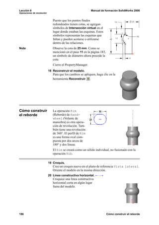 Lección 6                                                   Manual de formación SolidWorks 2006
Operaciones de revolución


                               Puesto que los puntos finales
                               redondeados tienen cotas, se agregan
                               símbolos de Intersección virtual en el
                               lugar donde estaban las esquinas. Estos
                               símbolos representan las esquinas que
                               faltan y pueden acotarse o utilizarse
                               dentro de las relaciones.
Nota                           Observe la cota de 25 mm. Como se
                               mencionó en el paso 11 en la página 183,
                               un símbolo de diámetro ahora precede la
                               cota.
                               Cierre el PropertyManager.
                            18 Reconstruir el modelo.
                               Para que los cambios se apliquen, haga clic en la
                               herramienta Reconstruir .




Cómo construir                 La operación Rim
el reborde                     (Reborde) de Hand-
                               wheel (Volante de
                               maniobra) es otra opera-
                               ción de revolución. Tam-
                               bién tiene una revolución
                               de 360°. El perfil de Rim
                               es una forma oval com-
                               puesta por dos arcos de
                               180° y dos líneas.
                               El Rim se creará como un sólido individual, no fusionado con la
                               operación Hub.

                            19 Croquis.
                               Cree un croquis nuevo en el plano de referencia Vista lateral.
                               Oriente el modelo en la misma dirección.
                            20 Línea constructiva horizontal.
                               Croquice una línea constructiva
                               horizontal corta en algún lugar
                               fuera del modelo.




186                                                                       Cómo construir el reborde
 