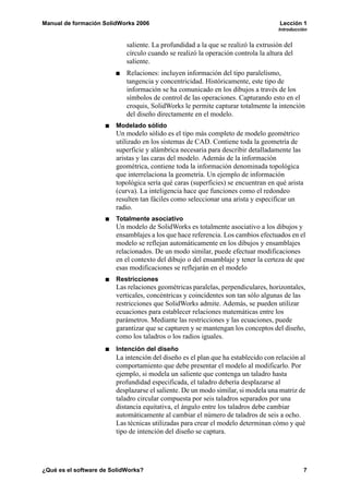 Manual de formación SolidWorks 2006                                                 Lección 1
                                                                                   Introducción


                            saliente. La profundidad a la que se realizó la extrusión del
                            círculo cuando se realizó la operación controla la altura del
                            saliente.
                            Relaciones: incluyen información del tipo paralelismo,
                            tangencia y concentricidad. Históricamente, este tipo de
                            información se ha comunicado en los dibujos a través de los
                            símbolos de control de las operaciones. Capturando esto en el
                            croquis, SolidWorks le permite capturar totalmente la intención
                            del diseño directamente en el modelo.
                        Modelado sólido
                        Un modelo sólido es el tipo más completo de modelo geométrico
                        utilizado en los sistemas de CAD. Contiene toda la geometría de
                        superficie y alámbrica necesaria para describir detalladamente las
                        aristas y las caras del modelo. Además de la información
                        geométrica, contiene toda la información denominada topológica
                        que interrelaciona la geometría. Un ejemplo de información
                        topológica sería qué caras (superficies) se encuentran en qué arista
                        (curva). La inteligencia hace que funciones como el redondeo
                        resulten tan fáciles como seleccionar una arista y especificar un
                        radio.
                        Totalmente asociativo
                        Un modelo de SolidWorks es totalmente asociativo a los dibujos y
                        ensamblajes a los que hace referencia. Los cambios efectuados en el
                        modelo se reflejan automáticamente en los dibujos y ensamblajes
                        relacionados. De un modo similar, puede efectuar modificaciones
                        en el contexto del dibujo o del ensamblaje y tener la certeza de que
                        esas modificaciones se reflejarán en el modelo
                        Restricciones
                        Las relaciones geométricas paralelas, perpendiculares, horizontales,
                        verticales, concéntricas y coincidentes son tan sólo algunas de las
                        restricciones que SolidWorks admite. Además, se pueden utilizar
                        ecuaciones para establecer relaciones matemáticas entre los
                        parámetros. Mediante las restricciones y las ecuaciones, puede
                        garantizar que se capturen y se mantengan los conceptos del diseño,
                        como los taladros o los radios iguales.
                        Intención del diseño
                        La intención del diseño es el plan que ha establecido con relación al
                        comportamiento que debe presentar el modelo al modificarlo. Por
                        ejemplo, si modela un saliente que contenga un taladro hasta
                        profundidad especificada, el taladro debería desplazarse al
                        desplazarse el saliente. De un modo similar, si modela una matriz de
                        taladro circular compuesta por seis taladros separados por una
                        distancia equitativa, el ángulo entre los taladros debe cambiar
                        automáticamente al cambiar el número de taladros de seis a ocho.
                        Las técnicas utilizadas para crear el modelo determinan cómo y qué
                        tipo de intención del diseño se captura.




¿Qué es el software de SolidWorks?                                                             7
 