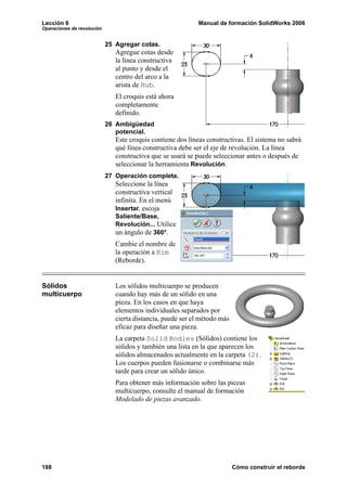 Lección 6                                                   Manual de formación SolidWorks 2006
Operaciones de revolución


                            25 Agregar cotas.
                               Agregue cotas desde
                               la línea constructiva
                               al punto y desde el
                               centro del arco a la
                               arista de Hub.
                               El croquis está ahora
                               completamente
                               definido.
                            26 Ambigüedad
                               potencial.
                               Este croquis contiene dos líneas constructivas. El sistema no sabrá
                               qué línea constructiva debe ser el eje de revolución. La línea
                               constructiva que se usará se puede seleccionar antes o después de
                               seleccionar la herramienta Revolución.
                            27 Operación completa.
                               Seleccione la línea
                               constructiva vertical
                               infinita. En el menú
                               Insertar, escoja
                               Saliente/Base,
                               Revolución... Utilice
                               un ángulo de 360°.
                               Cambie el nombre de
                               la operación a Rim
                               (Reborde).


Sólidos                        Los sólidos multicuerpo se producen
multicuerpo                    cuando hay más de un sólido en una
                               pieza. En los casos en que haya
                               elementos individuales separados por
                               cierta distancia, puede ser el método más
                               eficaz para diseñar una pieza.
                               La carpeta Solid Bodies (Sólidos) contiene los
                               sólidos y también una lista en la que aparecen los
                               sólidos almacenados actualmente en la carpeta (2).
                               Los cuerpos pueden fusionarse o combinarse más
                               tarde para crear un sólido único.
                               Para obtener más información sobre las piezas
                               multicuerpo, consulte el manual de formación
                               Modelado de piezas avanzado.




188                                                                        Cómo construir el reborde
 