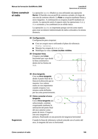 Manual de formación SolidWorks 2006                                                   Lección 6
                                                                         Operaciones de revolución


Cómo construir            La operación Spoke (Radio) se crea utilizando una operación
el radio                  Barrer. El barrido crea un perfil de contorno cerrado a lo largo de
                          una ruta de contorno abierto. La Ruta se croquiza mediante líneas y
                          arcos tangentes. A continuación se croquiza el perfil mediante un
                          círculo. La operación unirá el espacio entre las operaciones Hub y
                          Rim existentes y los combinará en un sólido único.
                          La operación Spoke es importante porque servirá como matriz
                          para crear un número indeterminado de radios colocados a la misma
                          distancia.

                      28 Configuración.
                          Configuración para croquizar:
                             Cree un croquis nuevo utilizando el plano de referencia
                             Vista lateral.
                             Muestre los croquis de Hub y Rim.
                             Modifique la vista a Líneas ocultas visibles.
                      29 Croquizar línea.
                         Croquice una Línea
                          horizontal que vaya desde
                          la línea constructiva
                          dentro de los límites de
                          Hub.



                      30 Arco tangente.
                         Cree un Arco tangente
                          desde el punto final de la
                          línea en la dirección que se
                          muestra. Los valores
                          reales no son importantes
                          cuando croquiza. Los
                          mismos serán definidos
                          por las cotas posteriormente.
                      31 Cómo conectar el arco
                         tangente.
                         Con el Arco tangente aún
                          seleccionado, continúe
                          croquizando mediante la
                          utilización del punto final
                          del arco anterior como
                          punto de inicio. Croquice
                          este arco tangente al
                          primero, finalizando en una posición de tangencia horizontal.
Sugerencia                Cuando la línea de inferencia vertical coincide con el centro del
                          arco, la tangente del arco es horizontal.



Cómo construir el radio                                                                       189
 