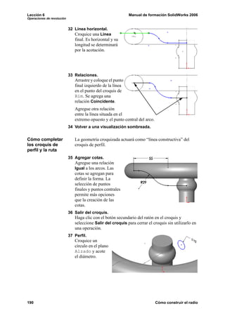 Lección 6                                                    Manual de formación SolidWorks 2006
Operaciones de revolución


                            32 Línea horizontal.
                               Croquice una Línea
                               final. Es horizontal y su
                               longitud se determinará
                               por la acotación.




                            33 Relaciones.
                               Arrastre y coloque el punto
                               final izquierdo de la línea
                               en el punto del croquis de
                               Rim. Se agrega una
                               relación Coincidente.
                               Agregue otra relación
                               entre la línea situada en el
                               extremo opuesto y el punto central del arco.
                            34 Volver a una visualización sombreada.


Cómo completar                 La geometría croquizada actuará como “línea constructiva” del
los croquis de                 croquis de perfil.
perfil y la ruta
                            35 Agregar cotas.
                               Agregue una relación
                               Igual a los arcos. Las
                               cotas se agregan para
                               definir la forma. La
                               selección de puntos
                               finales y puntos centrales
                               permite más opciones
                               que la creación de las
                               cotas.
                            36 Salir del croquis.
                               Haga clic con el botón secundario del ratón en el croquis y
                               seleccione Salir del croquis para cerrar el croquis sin utilizarlo en
                               una operación.
                            37 Perfil.
                               Croquice un
                               círculo en el plano
                               Alzado y acote
                               el diámetro.




190                                                                           Cómo construir el radio
 