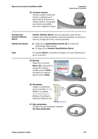 Manual de formación SolidWorks 2006                                                   Lección 6
                                                                        Operaciones de revolución


                      38 Arrastrar relación.
                          Arrastre el punto central del
                          círculo y colóquelo en el
                          punto final de la línea en el
                          croquis anterior. Se agregará
                          una relación coincidente
                          entre ellos. Salga del croquis.



Introducción:             Insertar, Saliente, Barrer crea una operación a partir de dos
Insertar, Saliente,       croquis: una sección de barrido y una ruta de barrido. La sección se
Barrer                    mueve a lo largo de la ruta y crea la operación.

Dónde encontrarlo            Haga clic en Saliente/Base barrido      en la barra de
                             herramientas Operaciones.
                             O, haga clic en Insertar, Base/Saliente, Barrer.

Nota                      El comando Barrer se describe en detalle en el curso Modelado de
                          piezas avanzado.

                      39 Barrido.
                          Haga clic en el icono
                          Barrer     y seleccione el
                          croquis de contorno
                          cerrado como el Perfil y
                          el croquis de contorno
                          abierto como la Ruta.



                      40 Resultados.
                          Asigne a la operación
                          nueva el nombre Spoke
                          (Radio). La carpeta
                          Solid Bodies(1)
                          [Sólidos (1)] refleja la
                          fusión de sólidos en uno.


                      41 Ejes temporales.
                          Visualice los ejes temporales mediante
                          Ver, Ejes temporales.




Cómo construir el radio                                                                     191
 