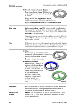 Lección 6                                                      Manual de formación SolidWorks 2006
Operaciones de revolución


                            42 Crear la matriz de la pieza Spoke.
                               Haga clic en Matriz circular . Seleccione
                               el eje temporal como centro de rotación de
                               la matriz.
                               Haga clic en la lista Operaciones para la
                               matriz para activarla. Seleccione la pieza Spoke.
                               Fije el Número de instancias en 3 con Separación igual.


Girar vista                    La herramienta Girar vista        le permite girar la vista del modelo
                               libremente. Para restringir dicho movimiento, puede elegir un eje,
                               una línea o arista, un vértice o un plano. Haga clic en la herramienta
                               Girar vista y en el eje central.
                               Se puede obtener el mismo resultado mediante la rotación del botón
                               central del ratón. Seleccione el eje temporal y arrastre utilizando el
                               botón central del ratón.

Nota                           Si desactivó los ejes temporales después de realizar la matriz circular,
                               tendrá que volverlos a activar o mostrar el croquis de Rim para tener
                               un eje o una línea (línea constructiva) alrededor de la cual girar.

                            43 Girar.
                               Gire sobre el eje arrastrando el ratón.
                               Cambie los ejes simplemente haciendo clic
                               en otro eje u otra opción aceptable.
                               Desactive los ejes temporales.
                            44 Agregar redondeos.
                               Para completar el modelo, se
                               agregan redondeos de 3 mm
                               a las caras resaltadas del
                               modelo. Si se selecciona una
                               cara se seleccionan todas las
                               aristas de dicha cara.
                               Las selecciones de caras
                               hacen que el modelo esté
                               mejor preparado para
                               soportar los cambios de
                               cotas.


Chaflanes                      Los chaflanes crean un bisel en la arista de un modelo. En muchas
                               formas, los chaflanes son similares a los redondeos porque se
                               seleccionan aristas y/o caras de la misma manera.
Introducción:                  Chaflán crea una operación de bisel en una o más aristas o uno o
Chaflán                        más vértices. La forma puede definirse por dos distancias o una
                               distancia y un ángulo.



192                                                                           Cómo construir el radio
 