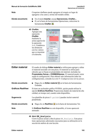 Manual de formación SolidWorks 2006                                                 Lección 6
                                                                       Operaciones de revolución


Nota                    Croquizar chaflanes puede agregarse al croquis en lugar de
                        agregarse a las caras y aristas del modelo sólido.

Dónde encontrarlo           En el menú Insertar, escoja Operaciones, Chaflán...
                            O, en la barra de herramientas Operaciones, seleccione la
                            herramienta Chaflán .

                    45 Chaflán.
                        Agregue una
                        operación
                        Chaflán
                        mediante la
                        arista superior de
                        la operación
                        Hub. Establezca
                        las distancias
                        con los valores
                        que se muestran
                        a la derecha.




Editar material         El cuadro de diálogo Editar material se utiliza para agregar y editar
                        el material asociado con una pieza. El material se utiliza para
                        cálculos que se basan en propiedades de material, incluidas las
                        Propiedades físicas y COSMOSXpress. El material puede variar
                        según la configuración. Para obtener más información sobre las
                        configuraciones, consulte Lección 9: Configuraciones de las piezas.

Dónde encontrarlo           Haga clic en Editar material     en la barra de herramientas
                            Estándar.
Gráficos RealView       Si tiene un acelerador gráfico NVIDIA, quizás pueda utilizar la
                        opción Gráficos RealView. Proporciona shaders de material de alta
                        calidad, en tiempo real, cuando están disponibles.

Sugerencia              Las plantillas de pieza (*.prtdot) pueden incluir material
                        predefinido.

Dónde encontrarlo           Haga clic en RealView      en la barra de herramientas Ver.

Nota                    Si Gráficos RealView no está disponible, el icono aparecerá
                        atenuado.

                    46 Abrir HW_Analysis.
                        Cierre la pieza actual y abra la pieza HW_Analysis. Esta pieza
                        tiene operaciones adicionales necesarias para su utilización en la
                        sección de análisis de esta lección.


Editar material                                                                            193
 