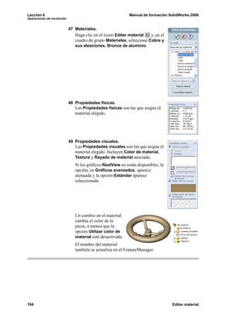 Lección 6                                                   Manual de formación SolidWorks 2006
Operaciones de revolución


                            47 Materiales.
                               Haga clic en el icono Editar material   y, en el
                               cuadro de grupo Materiales, seleccione Cobre y
                               sus aleaciones, Bronce de aluminio.




                            48 Propiedades físicas.
                               Las Propiedades físicas son las que asigna el
                               material elegido.




                            49 Propiedades visuales.
                               Las Propiedades visuales son las que asigna el
                               material elegido. Incluyen Color de material,
                               Textura y Rayado de material asociado.
                               Si los gráficos RealView no están disponibles, la
                               opción, en Gráficos avanzados, aparece
                               atenuada y la opción Estándar aparece
                               seleccionada.




                               Un cambio en el material
                               cambia el color de la
                               pieza, a menos que la
                               opción Utilizar color de
                               material esté desactivada.
                               El nombre del material
                               también se actualiza en el FeatureManager.




194                                                                                Editar material
 