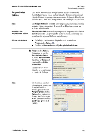 Manual de formación SolidWorks 2006                                                 Lección 6
                                                                       Operaciones de revolución


Propiedades              Uno de los beneficios de trabajar con un modelo sólido es la
físicas                  facilidad con la que puede realizar cálculos de ingeniería como el
                         cálculo de masa, centro de masa y momentos de inercia. El software
                         de SolidWorks hace todo esto por usted con un simple clic del ratón.

Nota                     Las Propiedades de sección también pueden generarse a partir de
                         una cara plana o un croquis de un modelo. El croquis puede ser
                         activo o seleccionado.
Introducción:            Propiedades físicas se utiliza para generar las propiedades físicas
Propiedades físicas      de todo el sólido. Las propiedades incluyen masa, volumen y una
                         visualización temporal de los principales ejes.

Dónde encontrarlo           En la barra Herramientas, haga clic en la herramienta
                            Propiedades físicas     .
                            En el menú Herramientas, elija Propiedades físicas...

                      50 Propiedades físicas.
                         Seleccione la opción
                         Propiedades físicas... en
                         el menú Herramientas.
                         Se utiliza la Densidad
                         establecida en Editar
                         materiales.
                         Los resultados de los
                         cálculos se visualizan en
                         el cuadro de diálogo.




Nota                     En el caso de aquellas
                         piezas que no posean una
                         descripción física
                         precisa, puede utilizar
                         Asignar propiedades
                         físicas. Los parámetros
                         de esta opción incluyen
                         Masa y la ubicación del
                         Centro de gravedad
                         (XYZ).




Propiedades físicas                                                                        195
 