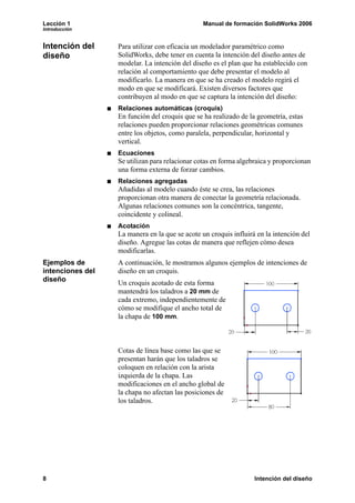 Lección 1                                       Manual de formación SolidWorks 2006
Introducción


Intención del     Para utilizar con eficacia un modelador paramétrico como
diseño            SolidWorks, debe tener en cuenta la intención del diseño antes de
                  modelar. La intención del diseño es el plan que ha establecido con
                  relación al comportamiento que debe presentar el modelo al
                  modificarlo. La manera en que se ha creado el modelo regirá el
                  modo en que se modificará. Existen diversos factores que
                  contribuyen al modo en que se captura la intención del diseño:
                  Relaciones automáticas (croquis)
                  En función del croquis que se ha realizado de la geometría, estas
                  relaciones pueden proporcionar relaciones geométricas comunes
                  entre los objetos, como paralela, perpendicular, horizontal y
                  vertical.
                  Ecuaciones
                  Se utilizan para relacionar cotas en forma algebraica y proporcionan
                  una forma externa de forzar cambios.
                  Relaciones agregadas
                  Añadidas al modelo cuando éste se crea, las relaciones
                  proporcionan otra manera de conectar la geometría relacionada.
                  Algunas relaciones comunes son la concéntrica, tangente,
                  coincidente y colineal.
                  Acotación
                  La manera en la que se acote un croquis influirá en la intención del
                  diseño. Agregue las cotas de manera que reflejen cómo desea
                  modificarlas.
Ejemplos de       A continuación, le mostramos algunos ejemplos de intenciones de
intenciones del   diseño en un croquis.
diseño            Un croquis acotado de esta forma
                  mantendrá los taladros a 20 mm de
                  cada extremo, independientemente de
                  cómo se modifique el ancho total de
                  la chapa de 100 mm.



                  Cotas de línea base como las que se
                  presentan harán que los taladros se
                  coloquen en relación con la arista
                  izquierda de la chapa. Las
                  modificaciones en el ancho global de
                  la chapa no afectan las posiciones de
                  los taladros.




8                                                                 Intención del diseño
 
