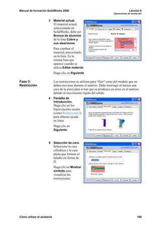 Manual de formación SolidWorks 2006                                                       Lección 6
                                                                             Operaciones de revolución


                       3     Material actual.
                             El material actual,
                             seleccionado en
                             SolidWorks, debe ser
                             Bronce de aluminio
                             de la lista Cobre y
                             sus aleaciones.
                             Para cambiar el
                             material, selecciónelo
                             en la lista. Es la
                             misma lista que
                             aparece cuando se
                             utiliza Editar material.
                             Haga clic en Siguiente.

Fase 3:                      Las restricciones se utilizan para “fijar” caras del modelo que no
Restricción                  deben moverse durante el análisis. Debe restringir al menos una
                             cara de la pieza para evitar que se produzca un error en el análisis
                             debido al movimiento rígido del sólido.
                       4     Pantalla de
                             introducción.
                             Haga clic en los
                             hipervínculos azules
                             (como Restricciones)
                             para obtener ayuda
                             en línea.
                             Haga clic en
                             Siguiente.



                       5     Selección de cara.
                             Seleccione la cara
                             cilíndrica y la cara
                             plana que forman el
                             taladro en forma de
                             D.
                             Haga clic en Mostrar
                             símbolo para
                             visualizar las
                             restricciones.




Cómo utilizar el asistente                                                                       199
 