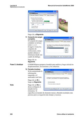 Lección 6                                                  Manual de formación SolidWorks 2006
Operaciones de revolución




                               Haga clic enSiguiente.
                            11 Conjunto de cargas
                               completo.
                               El conjunto de cargas
                               completo se incluye
                               como Load1
                               (Carga1). Como los
                               conjuntos de
                               restricciones, éstos
                               pueden editarse o
                               eliminarse desde este
                               cuadro de diálogo.
                               Haga clic en
                               Siguiente.
Fase 5: Analizar               COSMOSXpress prepara el modelo para análisis y luego calcula los
                               desplazamientos, las tensiones y los esfuerzos.
                            12 Pantalla Analizar.
                               Se ha suministrado la
                               información
                               requerida y el
                               analizador está listo.
                               Haga clic en Sí y
                               luego en Siguiente.
Nota                           Haga clic en No si
                               desea configurar el
                               tamaño de los
                               elementos. Si
                               especifica un tamaño de elemento menor, obtendrá resultados más
                               precisos pero se requerirá más tiempo y recursos.




202                                                                    Cómo utilizar el asistente
 