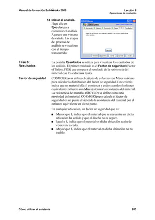 Manual de formación SolidWorks 2006                                                      Lección 6
                                                                            Operaciones de revolución


                       13 Iniciar el análisis.
                             Haga clic en
                             Ejecutar para
                             comenzar el análisis.
                             Aparece una ventana
                             de estado. Las etapas
                             del proceso de
                             análisis se visualizan
                             con el tiempo
                             transcurrido.

Fase 6:                      La pestaña Resultados se utiliza para visualizar los resultados de
Resultados                   los análisis. El primer resultado es el Factor de seguridad (Factor
                             of Safety, FOS) que compara el resultado de la resistencia del
                             material con los esfuerzos reales.
Factor de seguridad          COSMOSXpress utiliza el criterio de esfuerzo von Mises máximo
                             para calcular la distribución del factor de seguridad. Este criterio
                             indica que un material dúctil comienza a ceder cuando el esfuerzo
                             equivalente (esfuerzo von Mises) alcanza la resistencia del material.
                             La resistencia del material (SIGYLD) se define como una
                             propiedad del material. COSMOSXpress calcula el factor de
                             seguridad en un punto dividiendo la resistencia del material por el
                             esfuerzo equivalente en dicho punto.
                             En cualquier ubicación, un factor de seguridad que es:
                                Menor que 1, indica que el material que se encuentra en dicha
                                ubicación ha cedido y que el diseño no es seguro.
                                Igual a 1, indica que el material en dicha ubicación acaba de
                                comenzar a ceder.
                                Mayor que 1, indica que el material en dicha ubicación no ha
                                cedido.




Cómo utilizar el asistente                                                                      203
 