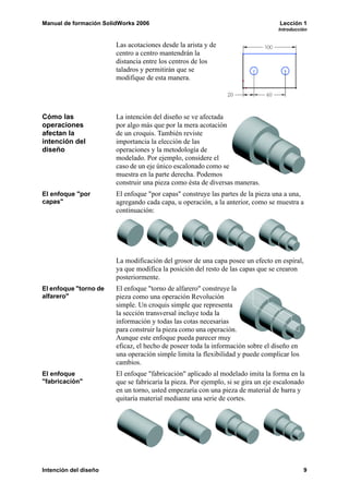 Manual de formación SolidWorks 2006                                                Lección 1
                                                                                   Introducción


                        Las acotaciones desde la arista y de
                        centro a centro mantendrán la
                        distancia entre los centros de los
                        taladros y permitirán que se
                        modifique de esta manera.




Cómo las                La intención del diseño se ve afectada
operaciones             por algo más que por la mera acotación
afectan la              de un croquis. También reviste
intención del           importancia la elección de las
diseño                  operaciones y la metodología de
                        modelado. Por ejemplo, considere el
                        caso de un eje único escalonado como se
                        muestra en la parte derecha. Podemos
                        construir una pieza como ésta de diversas maneras.
El enfoque "por         El enfoque "por capas" construye las partes de la pieza una a una,
capas"                  agregando cada capa, u operación, a la anterior, como se muestra a
                        continuación:




                        La modificación del grosor de una capa posee un efecto en espiral,
                        ya que modifica la posición del resto de las capas que se crearon
                        posteriormente.
El enfoque "torno de    El enfoque "torno de alfarero" construye la
alfarero"               pieza como una operación Revolución
                        simple. Un croquis simple que representa
                        la sección transversal incluye toda la
                        información y todas las cotas necesarias
                        para construir la pieza como una operación.
                        Aunque este enfoque pueda parecer muy
                        eficaz, el hecho de poseer toda la información sobre el diseño en
                        una operación simple limita la flexibilidad y puede complicar los
                        cambios.
El enfoque              El enfoque "fabricación" aplicado al modelado imita la forma en la
"fabricación"           que se fabricaría la pieza. Por ejemplo, si se gira un eje escalonado
                        en un torno, usted empezaría con una pieza de material de barra y
                        quitaría material mediante una serie de cortes.




Intención del diseño                                                                         9
 