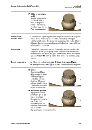 Manual de formación SolidWorks 2006                                                      Lección 6
                                                                            Operaciones de revolución




                       17 Editar el croquis de
                          perfil.
                             Amplíe la operación
                             Spoke (Radio) y
                             edite el croquis de
                             perfil. Seleccione el
                             círculo y haga clic en
                             Para construcción.



Introducción:                Croquizar una elipse es parecido a croquizar un círculo. Coloque el
Insertar elipse              cursor donde desea que esté el centro y arrastre el ratón para
                             establecer la longitud del eje mayor. A continuación, suelte el botón
                             del ratón. Después, arrastre el esquema de la elipse para establecer
                             la longitud del eje menor.

Importante                   Para definir completamente una elipse debe acotar o restringir las
                             longitudes de los ejes mayor y menor. También debe restringir la
                             orientación de uno de los dos ejes. Para hacerlo, puede utilizar una
                             relación Horizontal entre el centro de la elipse y el extremo del eje
                             mayor.

Dónde encontrarlo               Haga clic en Herramientas, Entidad de croquis, Elipse.
                                O haga clic en Elipse  en la barra Herramientas de croquizar.

                       18 Elipse.
                             Haga clic en Elipse
                                y coloque el punto
                             central en el punto
                             central del círculo.
                             Apártese del centro y
                             coloque los ejes mayor
                             y menor haciendo clic
                             un par de veces más.
                       19 Relaciones y cotas.
                             Agregue relaciones
                             para hacer que el eje
                             mayor apunte en
                             dirección horizontal y
                             uno de los ejes
                             menores apunte en
                             dirección coincidente
                             con el círculo.
                             Agregue la cota como se muestra.




Cómo utilizar el asistente                                                                      207
 