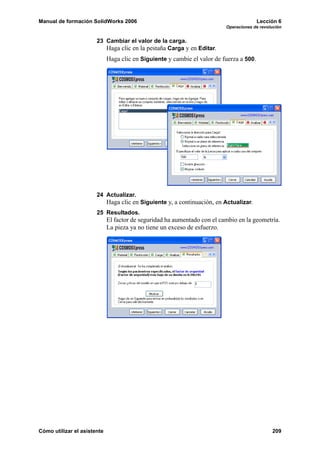 Manual de formación SolidWorks 2006                                                      Lección 6
                                                                          Operaciones de revolución


                       23 Cambiar el valor de la carga.
                          Haga clic en la pestaña Carga y en Editar.
                             Haga clic en Siguiente y cambie el valor de fuerza a 500.




                       24 Actualizar.
                             Haga clic en Siguiente y, a continuación, en Actualizar.
                       25 Resultados.
                             El factor de seguridad ha aumentado con el cambio en la geometría.
                             La pieza ya no tiene un exceso de esfuerzo.




Cómo utilizar el asistente                                                                    209
 