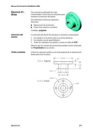 Manual de formación SolidWorks 2006


Ejercicio 21:           Cree esta pieza utilizando las cotas
Brida                   suministradas. Utilice bien las relaciones para
                        mantener la intención del diseño.
                        Este laboratorio utiliza las siguientes
                        funciones:
                           Operaciones de revolución.
                           Cómo crear matrices circulares.
                        Unidades: pulgadas

Intención del           La intención del diseño de esta pieza se muestra a continuación.
diseño                  1. Los taladros en la matriz están a la misma distancia.
                        2. Los taladros son de igual diámetro.
                        3. Todos los redondeos son iguales y tienen un radio de 0.25”.
                        Observe que los círculos de construcción pueden crearse utilizando
                        las Propiedades de un círculo.

Vistas acotadas         Utilice los siguientes gráficos con la descripción de la intención del
                        diseño para crear la pieza.


                                 Vista Superior




                                Vista Frontal




Ejercicio 21                                                                               211
 