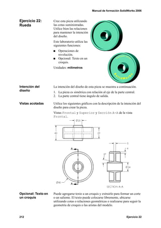 Manual de formación SolidWorks 2006


Ejercicio 22:        Cree esta pieza utilizando
Rueda                las cotas suministradas.
                     Utilice bien las relaciones
                     para mantener la intención
                     del diseño.
                     Este laboratorio utiliza las
                     siguientes funciones:
                         Operaciones de
                         revolución.
                         Opcional: Texto en un
                         croquis.
                     Unidades: milímetros




Intención del        La intención del diseño de esta pieza se muestra a continuación.
diseño               1. La pieza es simétrica con relación al eje de la parte central.
                     2. La parte central tiene ángulo de salida.

Vistas acotadas      Utilice los siguientes gráficos con la descripción de la intención del
                     diseño para crear la pieza.
                     Vistas Frontal y Superior y Sección A-A de la vista
                     Frontal.




Opcional: Texto en   Puede agregarse texto a un croquis y extruirlo para formar un corte
un croquis           o un saliente. El texto puede colocarse libremente, ubicarse
                     utilizando cotas o relaciones geométricas o realizarse para seguir la
                     geometría de croquis o las aristas del modelo.


212                                                                            Ejercicio 22
 