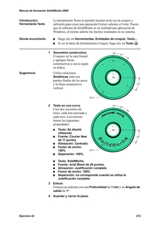 Manual de formación SolidWorks 2006


Introducción:           La herramienta Texto le permite insertar texto en un croquis y
Herramienta Texto       utilizarlo para crear una operación Extruir saliente o Corte. Puesto
                        que el software de SolidWorks es en realidad una aplicación de
                        Windows, el mismo admite las fuentes instaladas en su sistema.

Dónde encontrarlo          Haga clic en Herramientas, Entidades de croquis, Texto...
                           O, en la barra de herramientas Croquis, haga clic en Texto .

                    1   Geometría constructiva.
                        Croquice en la cara frontal
                        y agregue líneas
                        constructivas y arcos según
                        se indica.
Sugerencia              Utilice relaciones
                        Simétricas entre los
                        puntos finales de los arcos
                        y la línea constructiva
                        vertical.




                    2   Texto en una curva.
                        Cree dos secciones de
                        texto, cada una asociada a
                        cada arco. Las mismas
                        tienen las siguientes
                        propiedades:
                           Texto: Se diseñó
                           utilizando
                           Fuente: Courier New
                           de 11 puntos
                           Alineación: Centrada
                           Factor de ancho:
                           100%
                           Separación: 100%

                           Texto: SolidWorks
                           Fuente: Arial Black de 20 puntos.
                           Alineación: Justificación completa
                           Factor de ancho: 100%
                           Separación: no corresponde cuando se utiliza la
                           Justificación completa
                    3   Extruir.
                        Extruya un saliente con una Profundidad de 1 mm y un Ángulo de
                        salida de 1°.
                    4   Guardar y cerrar la pieza.




Ejercicio 22                                                                              213
 