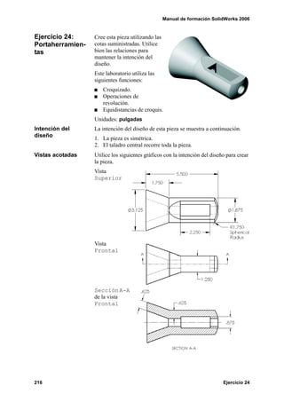 Manual de formación SolidWorks 2006


Ejercicio 24:     Cree esta pieza utilizando las
Portaherramien-   cotas suministradas. Utilice
tas               bien las relaciones para
                  mantener la intención del
                  diseño.
                  Este laboratorio utiliza las
                  siguientes funciones:
                      Croquizado.
                      Operaciones de
                      revolución.
                      Equidistancias de croquis.
                  Unidades: pulgadas
Intención del     La intención del diseño de esta pieza se muestra a continuación.
diseño            1. La pieza es simétrica.
                  2. El taladro central recorre toda la pieza.
Vistas acotadas   Utilice los siguientes gráficos con la intención del diseño para crear
                  la pieza.
                  Vista
                  Superior




                  Vista
                  Frontal




                  Sección A-A
                  de la vista
                  Frontal




216                                                                         Ejercicio 24
 